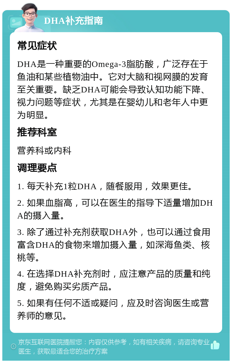 DHA补充指南 常见症状 DHA是一种重要的Omega-3脂肪酸，广泛存在于鱼油和某些植物油中。它对大脑和视网膜的发育至关重要。缺乏DHA可能会导致认知功能下降、视力问题等症状，尤其是在婴幼儿和老年人中更为明显。 推荐科室 营养科或内科 调理要点 1. 每天补充1粒DHA，随餐服用，效果更佳。 2. 如果血脂高，可以在医生的指导下适量增加DHA的摄入量。 3. 除了通过补充剂获取DHA外，也可以通过食用富含DHA的食物来增加摄入量，如深海鱼类、核桃等。 4. 在选择DHA补充剂时，应注意产品的质量和纯度，避免购买劣质产品。 5. 如果有任何不适或疑问，应及时咨询医生或营养师的意见。