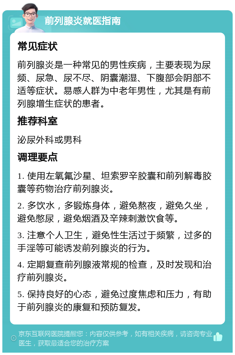 前列腺炎就医指南 常见症状 前列腺炎是一种常见的男性疾病，主要表现为尿频、尿急、尿不尽、阴囊潮湿、下腹部会阴部不适等症状。易感人群为中老年男性，尤其是有前列腺增生症状的患者。 推荐科室 泌尿外科或男科 调理要点 1. 使用左氧氟沙星、坦索罗辛胶囊和前列解毒胶囊等药物治疗前列腺炎。 2. 多饮水，多锻炼身体，避免熬夜，避免久坐，避免憋尿，避免烟酒及辛辣刺激饮食等。 3. 注意个人卫生，避免性生活过于频繁，过多的手淫等可能诱发前列腺炎的行为。 4. 定期复查前列腺液常规的检查，及时发现和治疗前列腺炎。 5. 保持良好的心态，避免过度焦虑和压力，有助于前列腺炎的康复和预防复发。