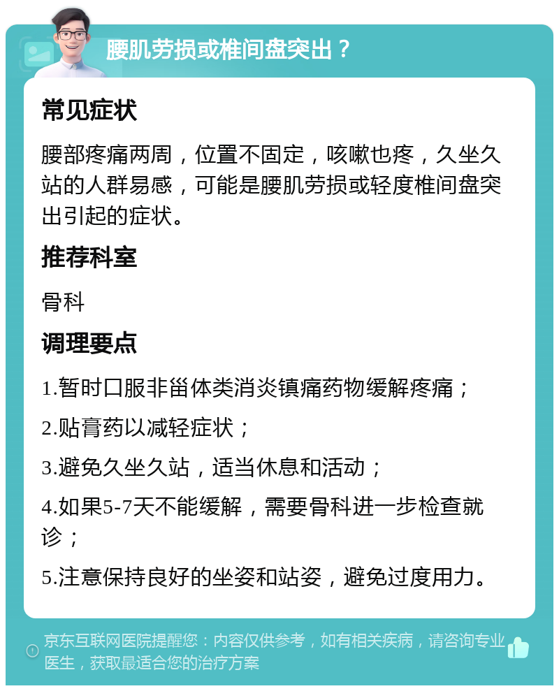 腰肌劳损或椎间盘突出？ 常见症状 腰部疼痛两周，位置不固定，咳嗽也疼，久坐久站的人群易感，可能是腰肌劳损或轻度椎间盘突出引起的症状。 推荐科室 骨科 调理要点 1.暂时口服非甾体类消炎镇痛药物缓解疼痛； 2.贴膏药以减轻症状； 3.避免久坐久站，适当休息和活动； 4.如果5-7天不能缓解，需要骨科进一步检查就诊； 5.注意保持良好的坐姿和站姿，避免过度用力。