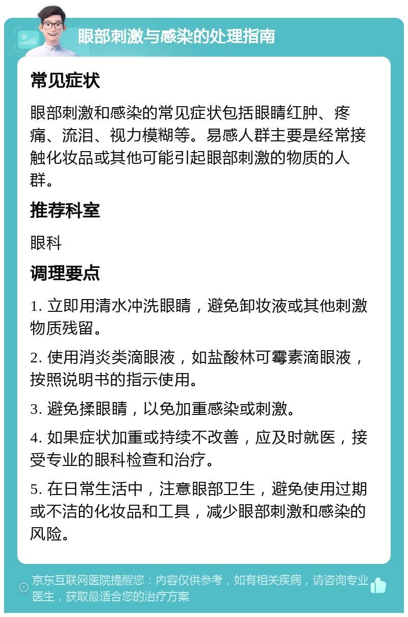 眼部刺激与感染的处理指南 常见症状 眼部刺激和感染的常见症状包括眼睛红肿、疼痛、流泪、视力模糊等。易感人群主要是经常接触化妆品或其他可能引起眼部刺激的物质的人群。 推荐科室 眼科 调理要点 1. 立即用清水冲洗眼睛，避免卸妆液或其他刺激物质残留。 2. 使用消炎类滴眼液，如盐酸林可霉素滴眼液，按照说明书的指示使用。 3. 避免揉眼睛，以免加重感染或刺激。 4. 如果症状加重或持续不改善，应及时就医，接受专业的眼科检查和治疗。 5. 在日常生活中，注意眼部卫生，避免使用过期或不洁的化妆品和工具，减少眼部刺激和感染的风险。