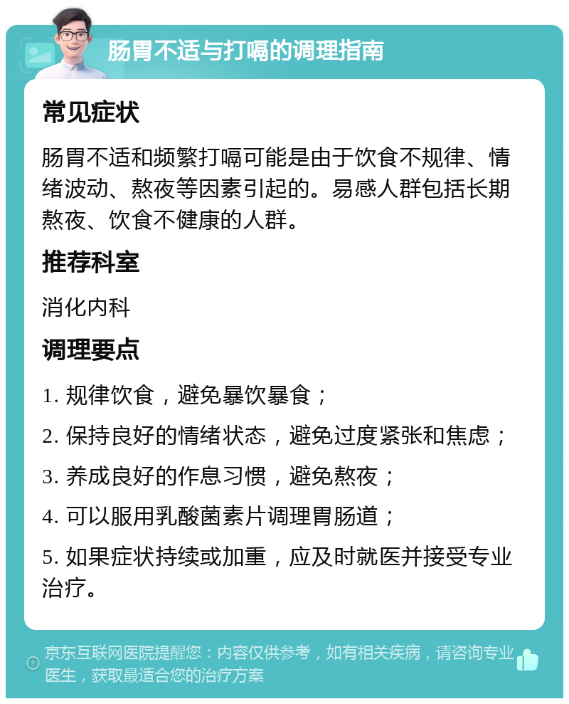 肠胃不适与打嗝的调理指南 常见症状 肠胃不适和频繁打嗝可能是由于饮食不规律、情绪波动、熬夜等因素引起的。易感人群包括长期熬夜、饮食不健康的人群。 推荐科室 消化内科 调理要点 1. 规律饮食，避免暴饮暴食； 2. 保持良好的情绪状态，避免过度紧张和焦虑； 3. 养成良好的作息习惯，避免熬夜； 4. 可以服用乳酸菌素片调理胃肠道； 5. 如果症状持续或加重，应及时就医并接受专业治疗。