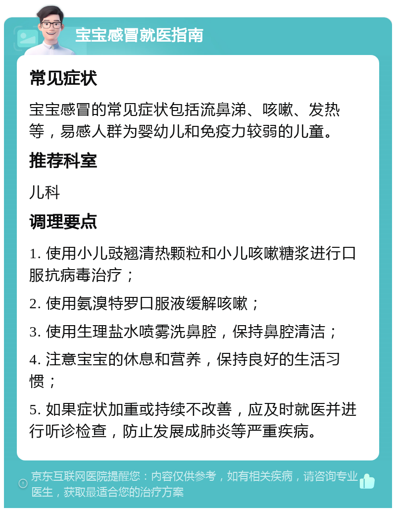 宝宝感冒就医指南 常见症状 宝宝感冒的常见症状包括流鼻涕、咳嗽、发热等，易感人群为婴幼儿和免疫力较弱的儿童。 推荐科室 儿科 调理要点 1. 使用小儿豉翘清热颗粒和小儿咳嗽糖浆进行口服抗病毒治疗； 2. 使用氨溴特罗口服液缓解咳嗽； 3. 使用生理盐水喷雾洗鼻腔，保持鼻腔清洁； 4. 注意宝宝的休息和营养，保持良好的生活习惯； 5. 如果症状加重或持续不改善，应及时就医并进行听诊检查，防止发展成肺炎等严重疾病。