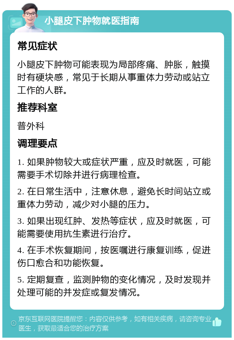 小腿皮下肿物就医指南 常见症状 小腿皮下肿物可能表现为局部疼痛、肿胀，触摸时有硬块感，常见于长期从事重体力劳动或站立工作的人群。 推荐科室 普外科 调理要点 1. 如果肿物较大或症状严重，应及时就医，可能需要手术切除并进行病理检查。 2. 在日常生活中，注意休息，避免长时间站立或重体力劳动，减少对小腿的压力。 3. 如果出现红肿、发热等症状，应及时就医，可能需要使用抗生素进行治疗。 4. 在手术恢复期间，按医嘱进行康复训练，促进伤口愈合和功能恢复。 5. 定期复查，监测肿物的变化情况，及时发现并处理可能的并发症或复发情况。