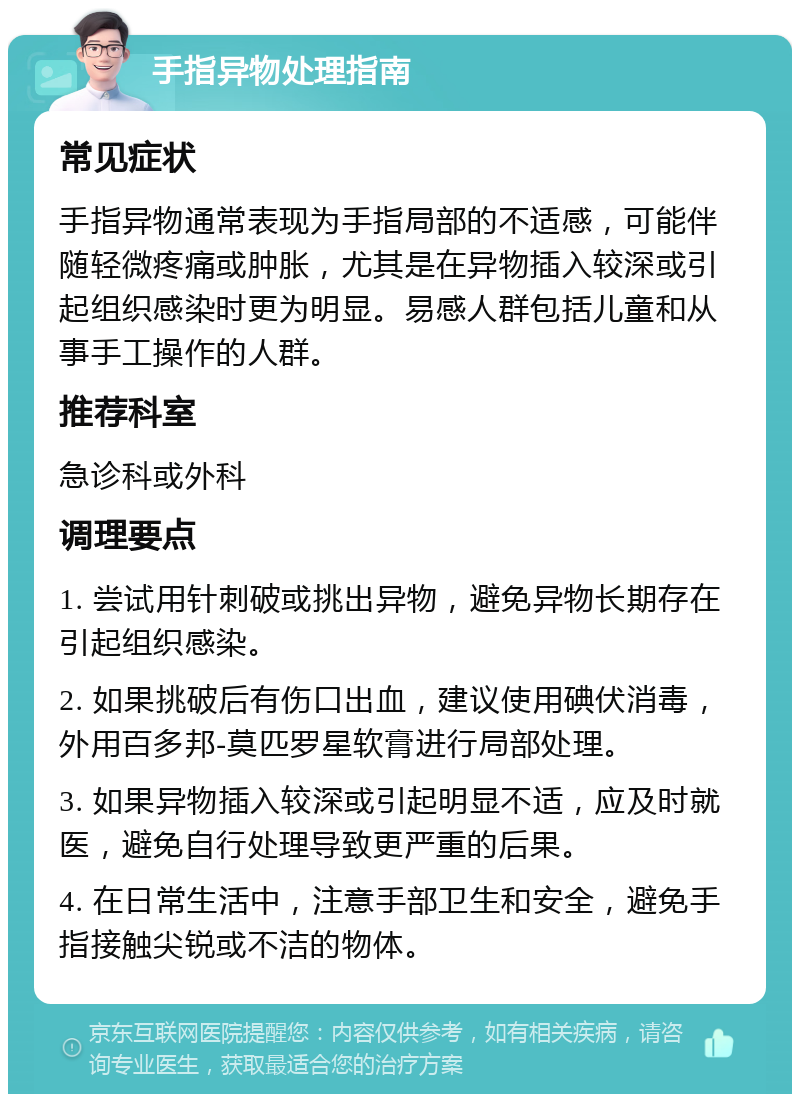 手指异物处理指南 常见症状 手指异物通常表现为手指局部的不适感，可能伴随轻微疼痛或肿胀，尤其是在异物插入较深或引起组织感染时更为明显。易感人群包括儿童和从事手工操作的人群。 推荐科室 急诊科或外科 调理要点 1. 尝试用针刺破或挑出异物，避免异物长期存在引起组织感染。 2. 如果挑破后有伤口出血，建议使用碘伏消毒，外用百多邦-莫匹罗星软膏进行局部处理。 3. 如果异物插入较深或引起明显不适，应及时就医，避免自行处理导致更严重的后果。 4. 在日常生活中，注意手部卫生和安全，避免手指接触尖锐或不洁的物体。