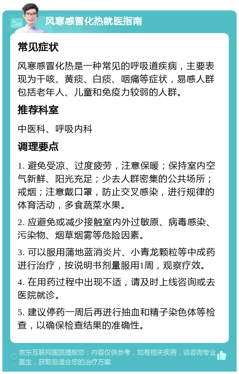 风寒感冒化热就医指南 常见症状 风寒感冒化热是一种常见的呼吸道疾病，主要表现为干咳、黄痰、白痰、咽痛等症状，易感人群包括老年人、儿童和免疫力较弱的人群。 推荐科室 中医科、呼吸内科 调理要点 1. 避免受凉、过度疲劳，注意保暖；保持室内空气新鲜、阳光充足；少去人群密集的公共场所；戒烟；注意戴口罩，防止交叉感染，进行规律的体育活动，多食蔬菜水果。 2. 应避免或减少接触室内外过敏原、病毒感染、污染物、烟草烟雾等危险因素。 3. 可以服用蒲地蓝消炎片、小青龙颗粒等中成药进行治疗，按说明书剂量服用1周，观察疗效。 4. 在用药过程中出现不适，请及时上线咨询或去医院就诊。 5. 建议停药一周后再进行抽血和精子染色体等检查，以确保检查结果的准确性。