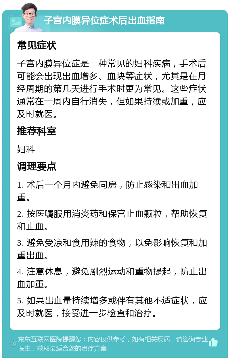 子宫内膜异位症术后出血指南 常见症状 子宫内膜异位症是一种常见的妇科疾病，手术后可能会出现出血增多、血块等症状，尤其是在月经周期的第几天进行手术时更为常见。这些症状通常在一周内自行消失，但如果持续或加重，应及时就医。 推荐科室 妇科 调理要点 1. 术后一个月内避免同房，防止感染和出血加重。 2. 按医嘱服用消炎药和保宫止血颗粒，帮助恢复和止血。 3. 避免受凉和食用辣的食物，以免影响恢复和加重出血。 4. 注意休息，避免剧烈运动和重物提起，防止出血加重。 5. 如果出血量持续增多或伴有其他不适症状，应及时就医，接受进一步检查和治疗。