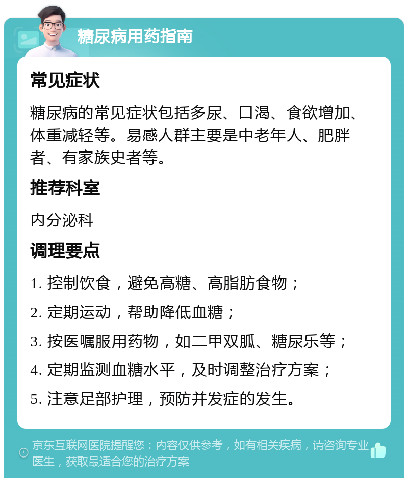 糖尿病用药指南 常见症状 糖尿病的常见症状包括多尿、口渴、食欲增加、体重减轻等。易感人群主要是中老年人、肥胖者、有家族史者等。 推荐科室 内分泌科 调理要点 1. 控制饮食，避免高糖、高脂肪食物； 2. 定期运动，帮助降低血糖； 3. 按医嘱服用药物，如二甲双胍、糖尿乐等； 4. 定期监测血糖水平，及时调整治疗方案； 5. 注意足部护理，预防并发症的发生。