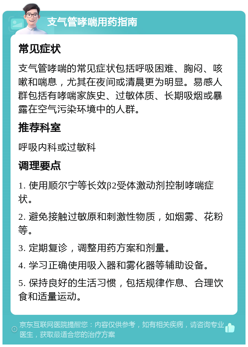 支气管哮喘用药指南 常见症状 支气管哮喘的常见症状包括呼吸困难、胸闷、咳嗽和喘息，尤其在夜间或清晨更为明显。易感人群包括有哮喘家族史、过敏体质、长期吸烟或暴露在空气污染环境中的人群。 推荐科室 呼吸内科或过敏科 调理要点 1. 使用顺尔宁等长效β2受体激动剂控制哮喘症状。 2. 避免接触过敏原和刺激性物质，如烟雾、花粉等。 3. 定期复诊，调整用药方案和剂量。 4. 学习正确使用吸入器和雾化器等辅助设备。 5. 保持良好的生活习惯，包括规律作息、合理饮食和适量运动。