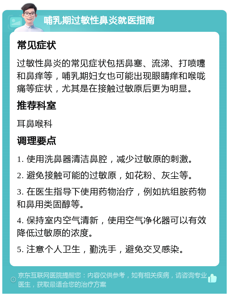 哺乳期过敏性鼻炎就医指南 常见症状 过敏性鼻炎的常见症状包括鼻塞、流涕、打喷嚏和鼻痒等，哺乳期妇女也可能出现眼睛痒和喉咙痛等症状，尤其是在接触过敏原后更为明显。 推荐科室 耳鼻喉科 调理要点 1. 使用洗鼻器清洁鼻腔，减少过敏原的刺激。 2. 避免接触可能的过敏原，如花粉、灰尘等。 3. 在医生指导下使用药物治疗，例如抗组胺药物和鼻用类固醇等。 4. 保持室内空气清新，使用空气净化器可以有效降低过敏原的浓度。 5. 注意个人卫生，勤洗手，避免交叉感染。