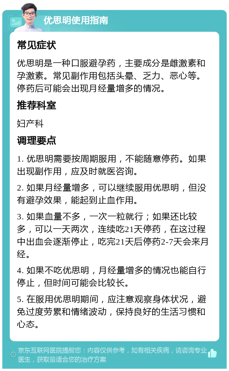 优思明使用指南 常见症状 优思明是一种口服避孕药，主要成分是雌激素和孕激素。常见副作用包括头晕、乏力、恶心等。停药后可能会出现月经量增多的情况。 推荐科室 妇产科 调理要点 1. 优思明需要按周期服用，不能随意停药。如果出现副作用，应及时就医咨询。 2. 如果月经量增多，可以继续服用优思明，但没有避孕效果，能起到止血作用。 3. 如果血量不多，一次一粒就行；如果还比较多，可以一天两次，连续吃21天停药，在这过程中出血会逐渐停止，吃完21天后停药2-7天会来月经。 4. 如果不吃优思明，月经量增多的情况也能自行停止，但时间可能会比较长。 5. 在服用优思明期间，应注意观察身体状况，避免过度劳累和情绪波动，保持良好的生活习惯和心态。