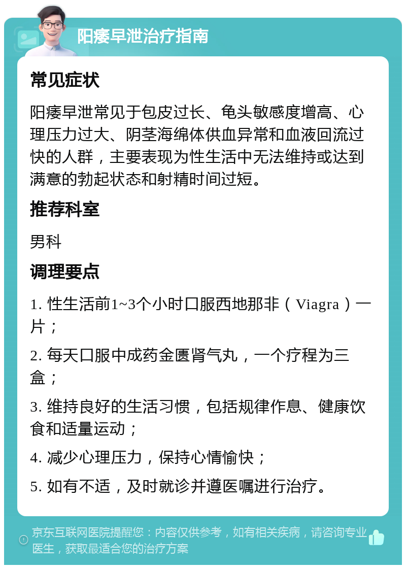 阳痿早泄治疗指南 常见症状 阳痿早泄常见于包皮过长、龟头敏感度增高、心理压力过大、阴茎海绵体供血异常和血液回流过快的人群，主要表现为性生活中无法维持或达到满意的勃起状态和射精时间过短。 推荐科室 男科 调理要点 1. 性生活前1~3个小时口服西地那非（Viagra）一片； 2. 每天口服中成药金匮肾气丸，一个疗程为三盒； 3. 维持良好的生活习惯，包括规律作息、健康饮食和适量运动； 4. 减少心理压力，保持心情愉快； 5. 如有不适，及时就诊并遵医嘱进行治疗。