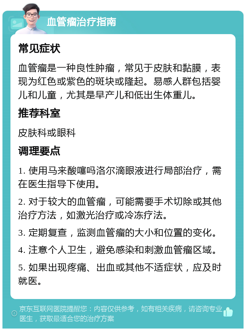 血管瘤治疗指南 常见症状 血管瘤是一种良性肿瘤，常见于皮肤和黏膜，表现为红色或紫色的斑块或隆起。易感人群包括婴儿和儿童，尤其是早产儿和低出生体重儿。 推荐科室 皮肤科或眼科 调理要点 1. 使用马来酸噻吗洛尔滴眼液进行局部治疗，需在医生指导下使用。 2. 对于较大的血管瘤，可能需要手术切除或其他治疗方法，如激光治疗或冷冻疗法。 3. 定期复查，监测血管瘤的大小和位置的变化。 4. 注意个人卫生，避免感染和刺激血管瘤区域。 5. 如果出现疼痛、出血或其他不适症状，应及时就医。