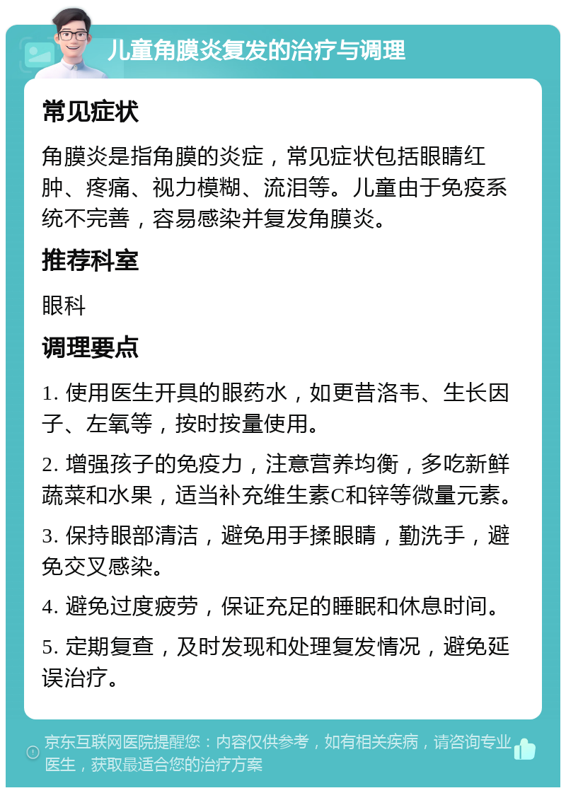 儿童角膜炎复发的治疗与调理 常见症状 角膜炎是指角膜的炎症，常见症状包括眼睛红肿、疼痛、视力模糊、流泪等。儿童由于免疫系统不完善，容易感染并复发角膜炎。 推荐科室 眼科 调理要点 1. 使用医生开具的眼药水，如更昔洛韦、生长因子、左氧等，按时按量使用。 2. 增强孩子的免疫力，注意营养均衡，多吃新鲜蔬菜和水果，适当补充维生素C和锌等微量元素。 3. 保持眼部清洁，避免用手揉眼睛，勤洗手，避免交叉感染。 4. 避免过度疲劳，保证充足的睡眠和休息时间。 5. 定期复查，及时发现和处理复发情况，避免延误治疗。