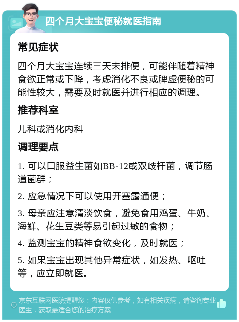 四个月大宝宝便秘就医指南 常见症状 四个月大宝宝连续三天未排便，可能伴随着精神食欲正常或下降，考虑消化不良或脾虚便秘的可能性较大，需要及时就医并进行相应的调理。 推荐科室 儿科或消化内科 调理要点 1. 可以口服益生菌如BB-12或双歧杆菌，调节肠道菌群； 2. 应急情况下可以使用开塞露通便； 3. 母亲应注意清淡饮食，避免食用鸡蛋、牛奶、海鲜、花生豆类等易引起过敏的食物； 4. 监测宝宝的精神食欲变化，及时就医； 5. 如果宝宝出现其他异常症状，如发热、呕吐等，应立即就医。