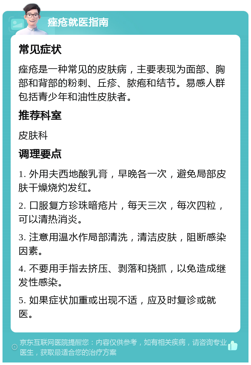 痤疮就医指南 常见症状 痤疮是一种常见的皮肤病，主要表现为面部、胸部和背部的粉刺、丘疹、脓疱和结节。易感人群包括青少年和油性皮肤者。 推荐科室 皮肤科 调理要点 1. 外用夫西地酸乳膏，早晚各一次，避免局部皮肤干燥烧灼发红。 2. 口服复方珍珠暗疮片，每天三次，每次四粒，可以清热消炎。 3. 注意用温水作局部清洗，清洁皮肤，阻断感染因素。 4. 不要用手指去挤压、剥落和挠抓，以免造成继发性感染。 5. 如果症状加重或出现不适，应及时复诊或就医。