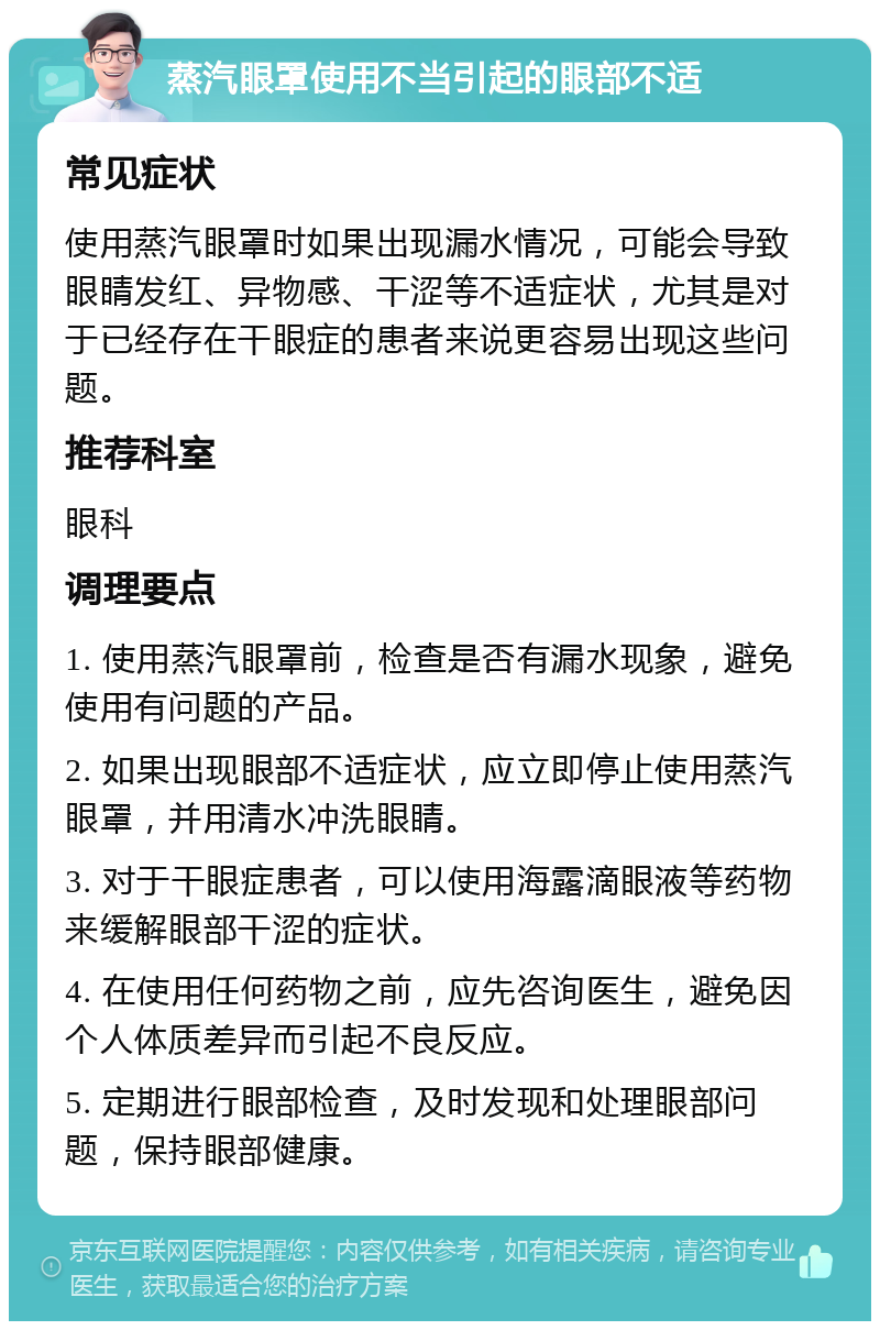 蒸汽眼罩使用不当引起的眼部不适 常见症状 使用蒸汽眼罩时如果出现漏水情况，可能会导致眼睛发红、异物感、干涩等不适症状，尤其是对于已经存在干眼症的患者来说更容易出现这些问题。 推荐科室 眼科 调理要点 1. 使用蒸汽眼罩前，检查是否有漏水现象，避免使用有问题的产品。 2. 如果出现眼部不适症状，应立即停止使用蒸汽眼罩，并用清水冲洗眼睛。 3. 对于干眼症患者，可以使用海露滴眼液等药物来缓解眼部干涩的症状。 4. 在使用任何药物之前，应先咨询医生，避免因个人体质差异而引起不良反应。 5. 定期进行眼部检查，及时发现和处理眼部问题，保持眼部健康。