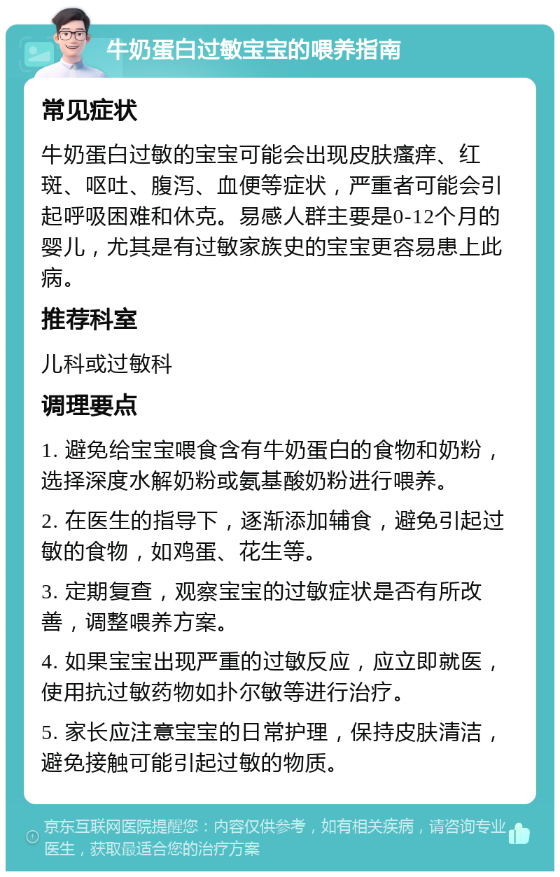 牛奶蛋白过敏宝宝的喂养指南 常见症状 牛奶蛋白过敏的宝宝可能会出现皮肤瘙痒、红斑、呕吐、腹泻、血便等症状，严重者可能会引起呼吸困难和休克。易感人群主要是0-12个月的婴儿，尤其是有过敏家族史的宝宝更容易患上此病。 推荐科室 儿科或过敏科 调理要点 1. 避免给宝宝喂食含有牛奶蛋白的食物和奶粉，选择深度水解奶粉或氨基酸奶粉进行喂养。 2. 在医生的指导下，逐渐添加辅食，避免引起过敏的食物，如鸡蛋、花生等。 3. 定期复查，观察宝宝的过敏症状是否有所改善，调整喂养方案。 4. 如果宝宝出现严重的过敏反应，应立即就医，使用抗过敏药物如扑尔敏等进行治疗。 5. 家长应注意宝宝的日常护理，保持皮肤清洁，避免接触可能引起过敏的物质。