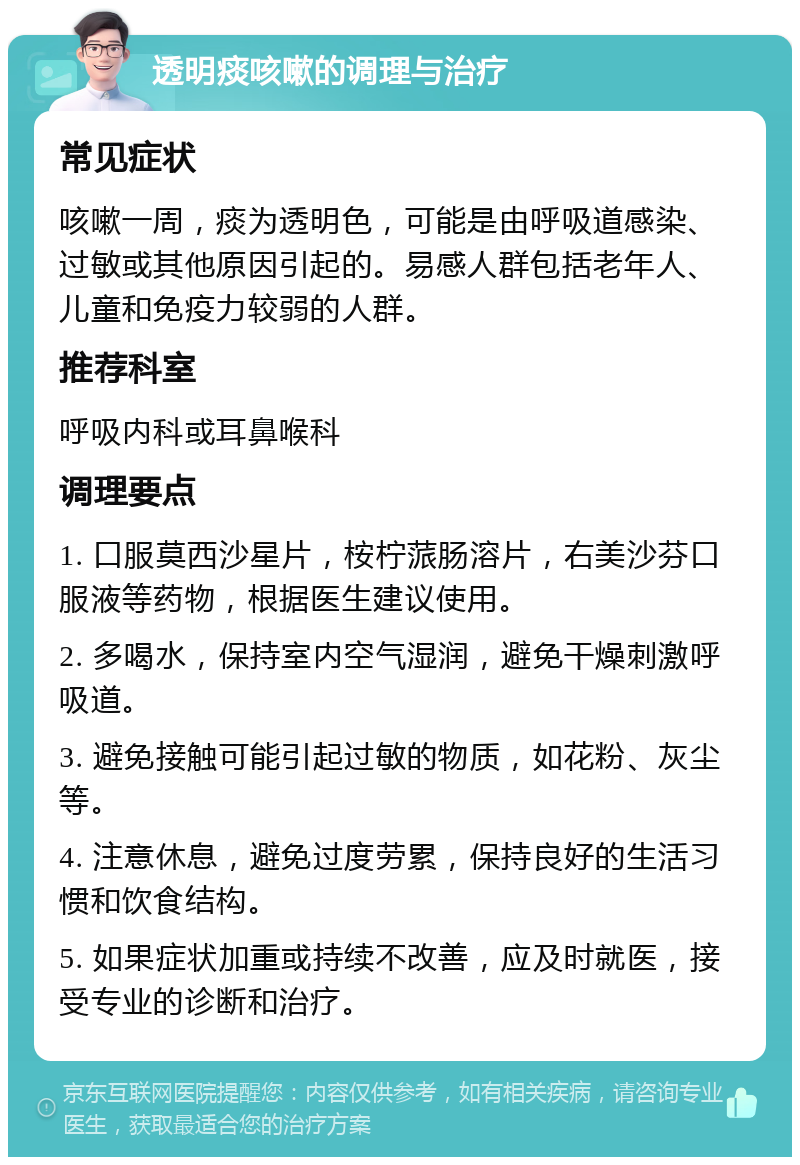 透明痰咳嗽的调理与治疗 常见症状 咳嗽一周，痰为透明色，可能是由呼吸道感染、过敏或其他原因引起的。易感人群包括老年人、儿童和免疫力较弱的人群。 推荐科室 呼吸内科或耳鼻喉科 调理要点 1. 口服莫西沙星片，桉柠蒎肠溶片，右美沙芬口服液等药物，根据医生建议使用。 2. 多喝水，保持室内空气湿润，避免干燥刺激呼吸道。 3. 避免接触可能引起过敏的物质，如花粉、灰尘等。 4. 注意休息，避免过度劳累，保持良好的生活习惯和饮食结构。 5. 如果症状加重或持续不改善，应及时就医，接受专业的诊断和治疗。