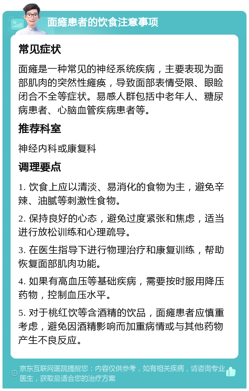 面瘫患者的饮食注意事项 常见症状 面瘫是一种常见的神经系统疾病，主要表现为面部肌肉的突然性瘫痪，导致面部表情受限、眼睑闭合不全等症状。易感人群包括中老年人、糖尿病患者、心脑血管疾病患者等。 推荐科室 神经内科或康复科 调理要点 1. 饮食上应以清淡、易消化的食物为主，避免辛辣、油腻等刺激性食物。 2. 保持良好的心态，避免过度紧张和焦虑，适当进行放松训练和心理疏导。 3. 在医生指导下进行物理治疗和康复训练，帮助恢复面部肌肉功能。 4. 如果有高血压等基础疾病，需要按时服用降压药物，控制血压水平。 5. 对于桃红饮等含酒精的饮品，面瘫患者应慎重考虑，避免因酒精影响而加重病情或与其他药物产生不良反应。