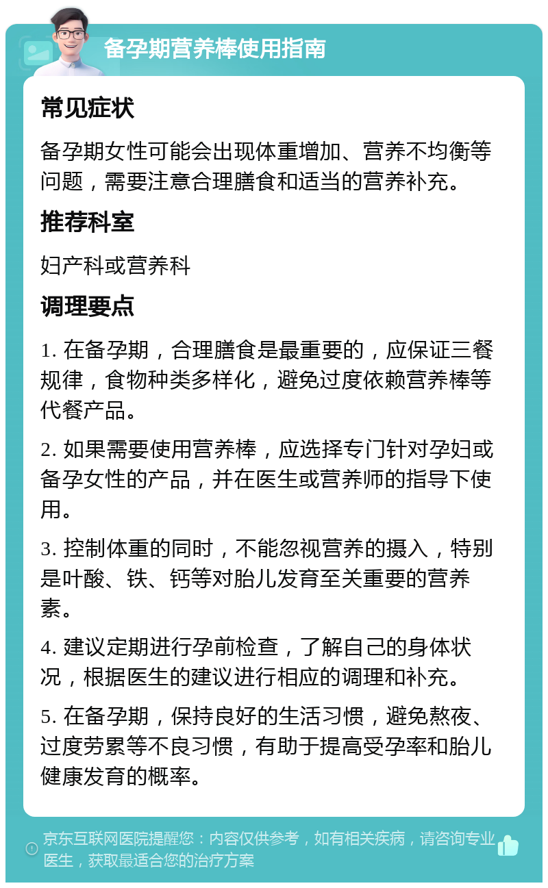 备孕期营养棒使用指南 常见症状 备孕期女性可能会出现体重增加、营养不均衡等问题，需要注意合理膳食和适当的营养补充。 推荐科室 妇产科或营养科 调理要点 1. 在备孕期，合理膳食是最重要的，应保证三餐规律，食物种类多样化，避免过度依赖营养棒等代餐产品。 2. 如果需要使用营养棒，应选择专门针对孕妇或备孕女性的产品，并在医生或营养师的指导下使用。 3. 控制体重的同时，不能忽视营养的摄入，特别是叶酸、铁、钙等对胎儿发育至关重要的营养素。 4. 建议定期进行孕前检查，了解自己的身体状况，根据医生的建议进行相应的调理和补充。 5. 在备孕期，保持良好的生活习惯，避免熬夜、过度劳累等不良习惯，有助于提高受孕率和胎儿健康发育的概率。