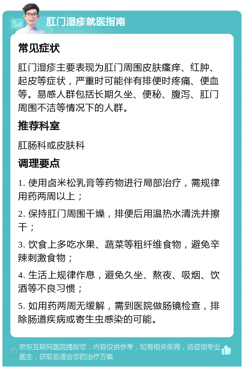 肛门湿疹就医指南 常见症状 肛门湿疹主要表现为肛门周围皮肤瘙痒、红肿、起皮等症状，严重时可能伴有排便时疼痛、便血等。易感人群包括长期久坐、便秘、腹泻、肛门周围不洁等情况下的人群。 推荐科室 肛肠科或皮肤科 调理要点 1. 使用卤米松乳膏等药物进行局部治疗，需规律用药两周以上； 2. 保持肛门周围干燥，排便后用温热水清洗并擦干； 3. 饮食上多吃水果、蔬菜等粗纤维食物，避免辛辣刺激食物； 4. 生活上规律作息，避免久坐、熬夜、吸烟、饮酒等不良习惯； 5. 如用药两周无缓解，需到医院做肠镜检查，排除肠道疾病或寄生虫感染的可能。