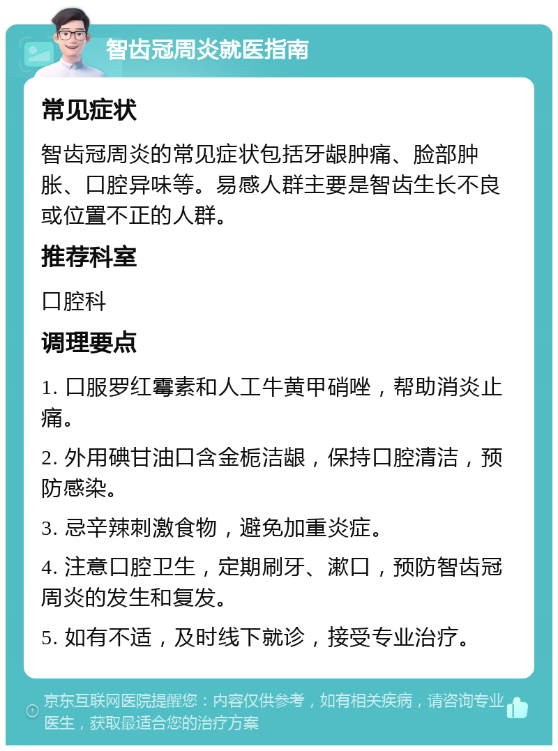 智齿冠周炎就医指南 常见症状 智齿冠周炎的常见症状包括牙龈肿痛、脸部肿胀、口腔异味等。易感人群主要是智齿生长不良或位置不正的人群。 推荐科室 口腔科 调理要点 1. 口服罗红霉素和人工牛黄甲硝唑，帮助消炎止痛。 2. 外用碘甘油口含金栀洁龈，保持口腔清洁，预防感染。 3. 忌辛辣刺激食物，避免加重炎症。 4. 注意口腔卫生，定期刷牙、漱口，预防智齿冠周炎的发生和复发。 5. 如有不适，及时线下就诊，接受专业治疗。