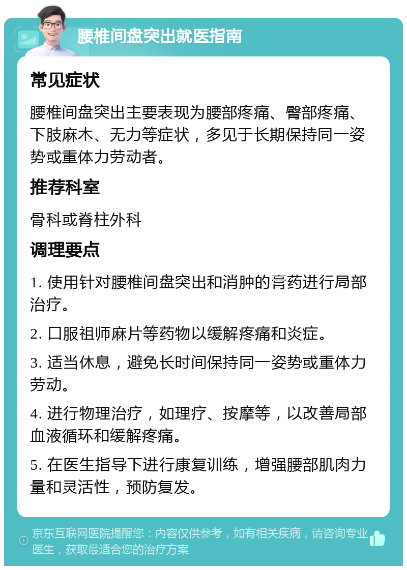 腰椎间盘突出就医指南 常见症状 腰椎间盘突出主要表现为腰部疼痛、臀部疼痛、下肢麻木、无力等症状，多见于长期保持同一姿势或重体力劳动者。 推荐科室 骨科或脊柱外科 调理要点 1. 使用针对腰椎间盘突出和消肿的膏药进行局部治疗。 2. 口服祖师麻片等药物以缓解疼痛和炎症。 3. 适当休息，避免长时间保持同一姿势或重体力劳动。 4. 进行物理治疗，如理疗、按摩等，以改善局部血液循环和缓解疼痛。 5. 在医生指导下进行康复训练，增强腰部肌肉力量和灵活性，预防复发。