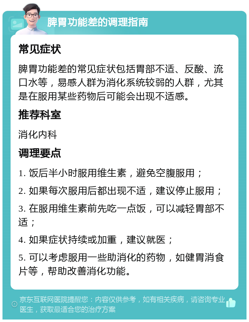 脾胃功能差的调理指南 常见症状 脾胃功能差的常见症状包括胃部不适、反酸、流口水等，易感人群为消化系统较弱的人群，尤其是在服用某些药物后可能会出现不适感。 推荐科室 消化内科 调理要点 1. 饭后半小时服用维生素，避免空腹服用； 2. 如果每次服用后都出现不适，建议停止服用； 3. 在服用维生素前先吃一点饭，可以减轻胃部不适； 4. 如果症状持续或加重，建议就医； 5. 可以考虑服用一些助消化的药物，如健胃消食片等，帮助改善消化功能。