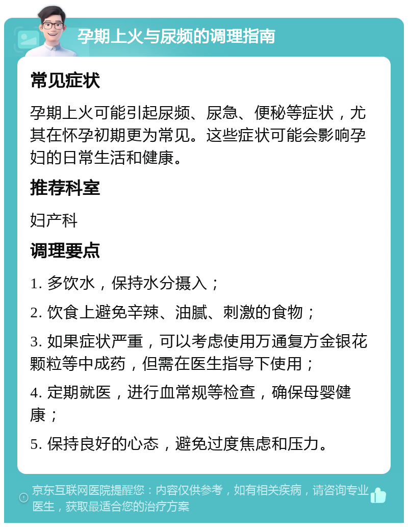 孕期上火与尿频的调理指南 常见症状 孕期上火可能引起尿频、尿急、便秘等症状，尤其在怀孕初期更为常见。这些症状可能会影响孕妇的日常生活和健康。 推荐科室 妇产科 调理要点 1. 多饮水，保持水分摄入； 2. 饮食上避免辛辣、油腻、刺激的食物； 3. 如果症状严重，可以考虑使用万通复方金银花颗粒等中成药，但需在医生指导下使用； 4. 定期就医，进行血常规等检查，确保母婴健康； 5. 保持良好的心态，避免过度焦虑和压力。