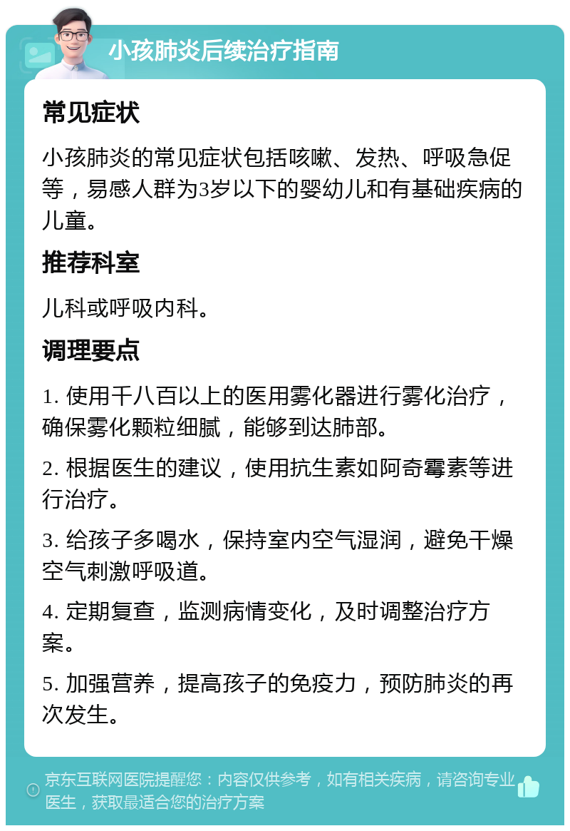 小孩肺炎后续治疗指南 常见症状 小孩肺炎的常见症状包括咳嗽、发热、呼吸急促等，易感人群为3岁以下的婴幼儿和有基础疾病的儿童。 推荐科室 儿科或呼吸内科。 调理要点 1. 使用千八百以上的医用雾化器进行雾化治疗，确保雾化颗粒细腻，能够到达肺部。 2. 根据医生的建议，使用抗生素如阿奇霉素等进行治疗。 3. 给孩子多喝水，保持室内空气湿润，避免干燥空气刺激呼吸道。 4. 定期复查，监测病情变化，及时调整治疗方案。 5. 加强营养，提高孩子的免疫力，预防肺炎的再次发生。