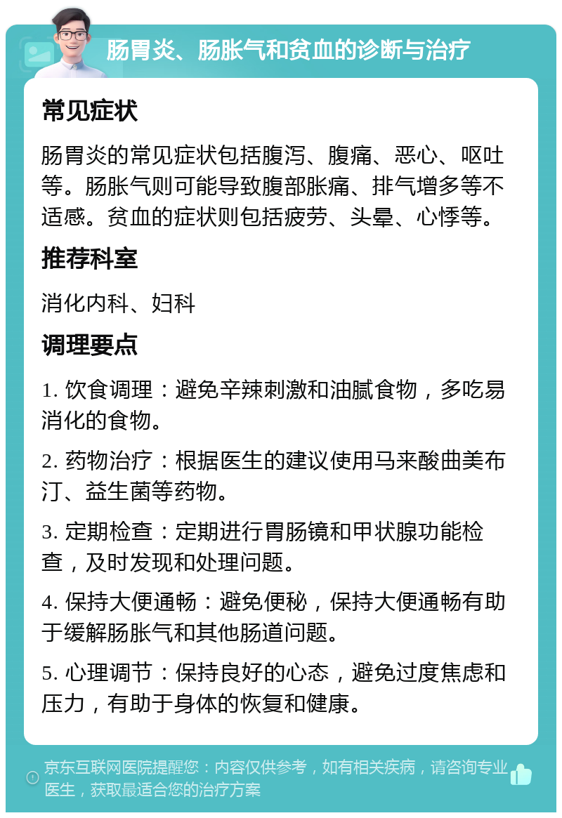 肠胃炎、肠胀气和贫血的诊断与治疗 常见症状 肠胃炎的常见症状包括腹泻、腹痛、恶心、呕吐等。肠胀气则可能导致腹部胀痛、排气增多等不适感。贫血的症状则包括疲劳、头晕、心悸等。 推荐科室 消化内科、妇科 调理要点 1. 饮食调理：避免辛辣刺激和油腻食物，多吃易消化的食物。 2. 药物治疗：根据医生的建议使用马来酸曲美布汀、益生菌等药物。 3. 定期检查：定期进行胃肠镜和甲状腺功能检查，及时发现和处理问题。 4. 保持大便通畅：避免便秘，保持大便通畅有助于缓解肠胀气和其他肠道问题。 5. 心理调节：保持良好的心态，避免过度焦虑和压力，有助于身体的恢复和健康。