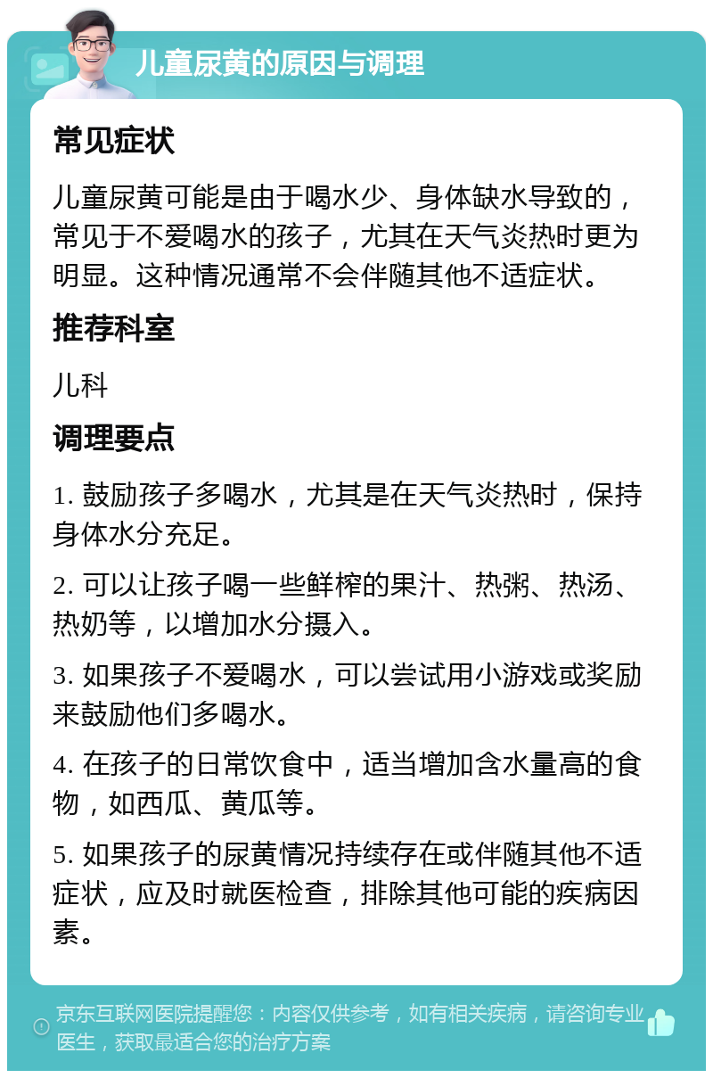 儿童尿黄的原因与调理 常见症状 儿童尿黄可能是由于喝水少、身体缺水导致的，常见于不爱喝水的孩子，尤其在天气炎热时更为明显。这种情况通常不会伴随其他不适症状。 推荐科室 儿科 调理要点 1. 鼓励孩子多喝水，尤其是在天气炎热时，保持身体水分充足。 2. 可以让孩子喝一些鲜榨的果汁、热粥、热汤、热奶等，以增加水分摄入。 3. 如果孩子不爱喝水，可以尝试用小游戏或奖励来鼓励他们多喝水。 4. 在孩子的日常饮食中，适当增加含水量高的食物，如西瓜、黄瓜等。 5. 如果孩子的尿黄情况持续存在或伴随其他不适症状，应及时就医检查，排除其他可能的疾病因素。