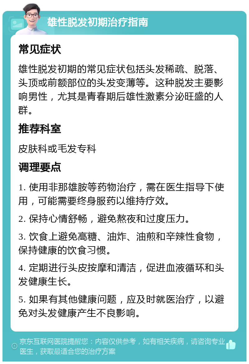 雄性脱发初期治疗指南 常见症状 雄性脱发初期的常见症状包括头发稀疏、脱落、头顶或前额部位的头发变薄等。这种脱发主要影响男性，尤其是青春期后雄性激素分泌旺盛的人群。 推荐科室 皮肤科或毛发专科 调理要点 1. 使用非那雄胺等药物治疗，需在医生指导下使用，可能需要终身服药以维持疗效。 2. 保持心情舒畅，避免熬夜和过度压力。 3. 饮食上避免高糖、油炸、油煎和辛辣性食物，保持健康的饮食习惯。 4. 定期进行头皮按摩和清洁，促进血液循环和头发健康生长。 5. 如果有其他健康问题，应及时就医治疗，以避免对头发健康产生不良影响。