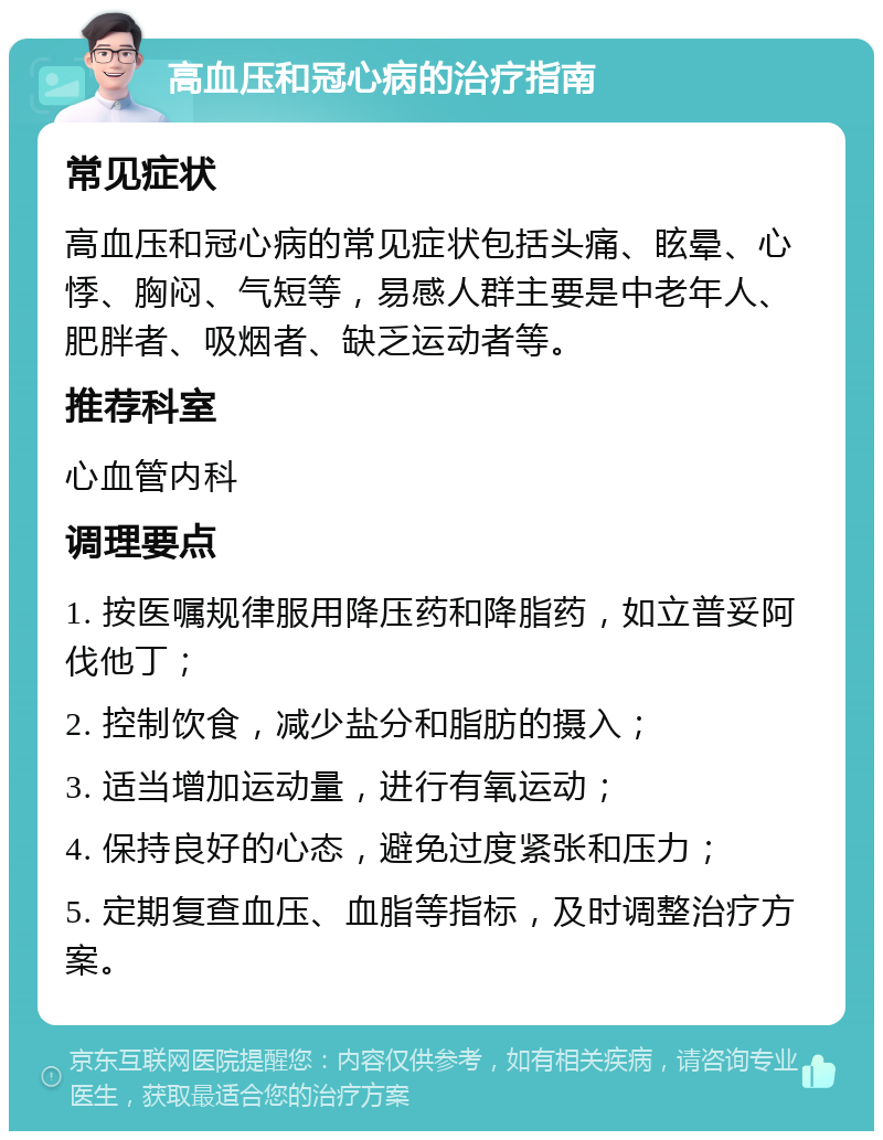 高血压和冠心病的治疗指南 常见症状 高血压和冠心病的常见症状包括头痛、眩晕、心悸、胸闷、气短等，易感人群主要是中老年人、肥胖者、吸烟者、缺乏运动者等。 推荐科室 心血管内科 调理要点 1. 按医嘱规律服用降压药和降脂药，如立普妥阿伐他丁； 2. 控制饮食，减少盐分和脂肪的摄入； 3. 适当增加运动量，进行有氧运动； 4. 保持良好的心态，避免过度紧张和压力； 5. 定期复查血压、血脂等指标，及时调整治疗方案。