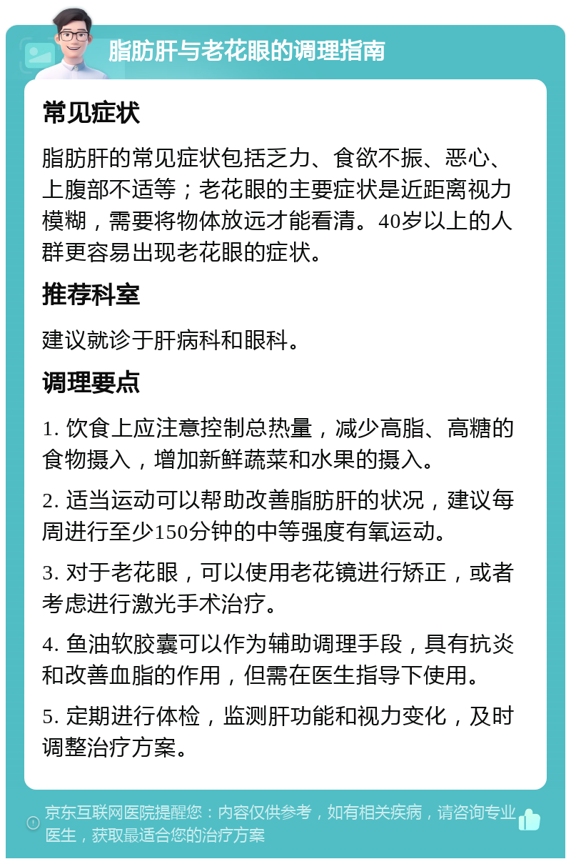 脂肪肝与老花眼的调理指南 常见症状 脂肪肝的常见症状包括乏力、食欲不振、恶心、上腹部不适等；老花眼的主要症状是近距离视力模糊，需要将物体放远才能看清。40岁以上的人群更容易出现老花眼的症状。 推荐科室 建议就诊于肝病科和眼科。 调理要点 1. 饮食上应注意控制总热量，减少高脂、高糖的食物摄入，增加新鲜蔬菜和水果的摄入。 2. 适当运动可以帮助改善脂肪肝的状况，建议每周进行至少150分钟的中等强度有氧运动。 3. 对于老花眼，可以使用老花镜进行矫正，或者考虑进行激光手术治疗。 4. 鱼油软胶囊可以作为辅助调理手段，具有抗炎和改善血脂的作用，但需在医生指导下使用。 5. 定期进行体检，监测肝功能和视力变化，及时调整治疗方案。