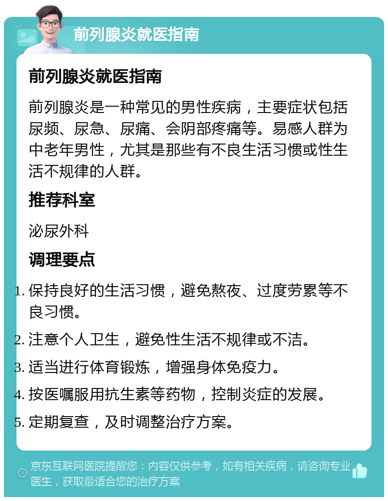 前列腺炎就医指南 前列腺炎就医指南 前列腺炎是一种常见的男性疾病，主要症状包括尿频、尿急、尿痛、会阴部疼痛等。易感人群为中老年男性，尤其是那些有不良生活习惯或性生活不规律的人群。 推荐科室 泌尿外科 调理要点 保持良好的生活习惯，避免熬夜、过度劳累等不良习惯。 注意个人卫生，避免性生活不规律或不洁。 适当进行体育锻炼，增强身体免疫力。 按医嘱服用抗生素等药物，控制炎症的发展。 定期复查，及时调整治疗方案。