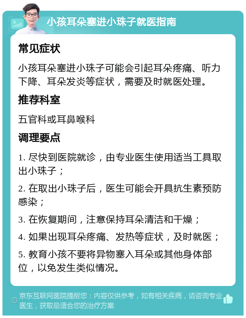 小孩耳朵塞进小珠子就医指南 常见症状 小孩耳朵塞进小珠子可能会引起耳朵疼痛、听力下降、耳朵发炎等症状，需要及时就医处理。 推荐科室 五官科或耳鼻喉科 调理要点 1. 尽快到医院就诊，由专业医生使用适当工具取出小珠子； 2. 在取出小珠子后，医生可能会开具抗生素预防感染； 3. 在恢复期间，注意保持耳朵清洁和干燥； 4. 如果出现耳朵疼痛、发热等症状，及时就医； 5. 教育小孩不要将异物塞入耳朵或其他身体部位，以免发生类似情况。