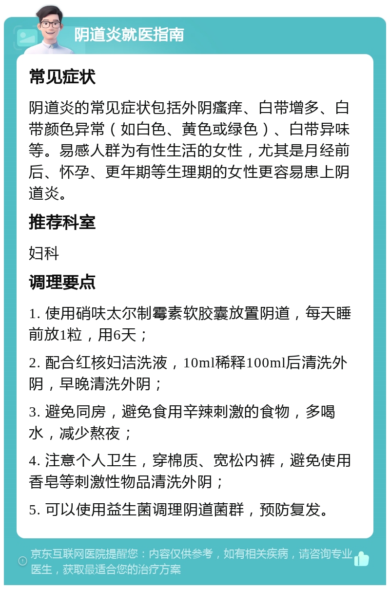 阴道炎就医指南 常见症状 阴道炎的常见症状包括外阴瘙痒、白带增多、白带颜色异常（如白色、黄色或绿色）、白带异味等。易感人群为有性生活的女性，尤其是月经前后、怀孕、更年期等生理期的女性更容易患上阴道炎。 推荐科室 妇科 调理要点 1. 使用硝呋太尔制霉素软胶囊放置阴道，每天睡前放1粒，用6天； 2. 配合红核妇洁洗液，10ml稀释100ml后清洗外阴，早晚清洗外阴； 3. 避免同房，避免食用辛辣刺激的食物，多喝水，减少熬夜； 4. 注意个人卫生，穿棉质、宽松内裤，避免使用香皂等刺激性物品清洗外阴； 5. 可以使用益生菌调理阴道菌群，预防复发。