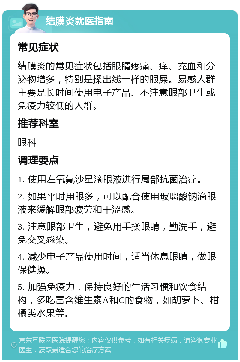 结膜炎就医指南 常见症状 结膜炎的常见症状包括眼睛疼痛、痒、充血和分泌物增多，特别是揉出线一样的眼屎。易感人群主要是长时间使用电子产品、不注意眼部卫生或免疫力较低的人群。 推荐科室 眼科 调理要点 1. 使用左氧氟沙星滴眼液进行局部抗菌治疗。 2. 如果平时用眼多，可以配合使用玻璃酸钠滴眼液来缓解眼部疲劳和干涩感。 3. 注意眼部卫生，避免用手揉眼睛，勤洗手，避免交叉感染。 4. 减少电子产品使用时间，适当休息眼睛，做眼保健操。 5. 加强免疫力，保持良好的生活习惯和饮食结构，多吃富含维生素A和C的食物，如胡萝卜、柑橘类水果等。