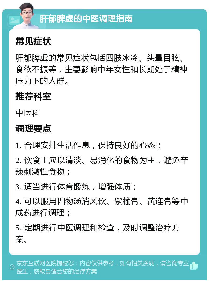 肝郁脾虚的中医调理指南 常见症状 肝郁脾虚的常见症状包括四肢冰冷、头晕目眩、食欲不振等，主要影响中年女性和长期处于精神压力下的人群。 推荐科室 中医科 调理要点 1. 合理安排生活作息，保持良好的心态； 2. 饮食上应以清淡、易消化的食物为主，避免辛辣刺激性食物； 3. 适当进行体育锻炼，增强体质； 4. 可以服用四物汤消风饮、紫榆膏、黄连膏等中成药进行调理； 5. 定期进行中医调理和检查，及时调整治疗方案。