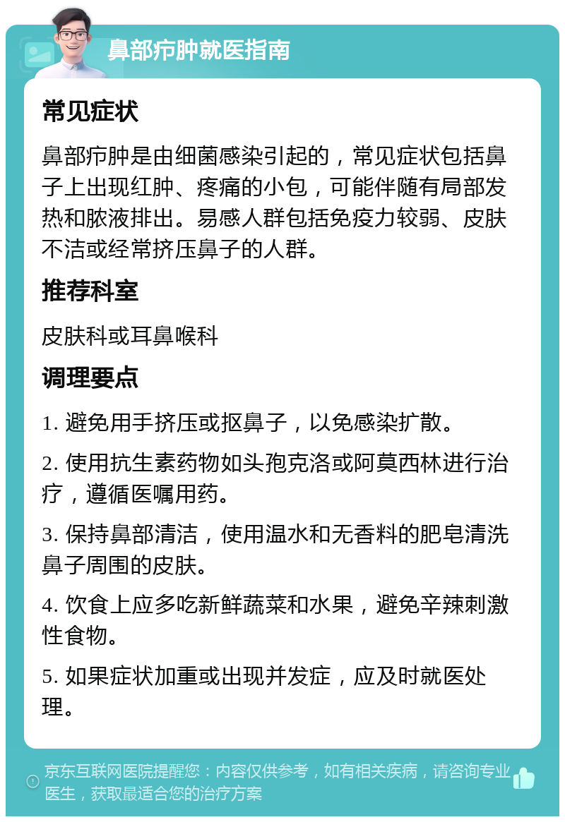 鼻部疖肿就医指南 常见症状 鼻部疖肿是由细菌感染引起的，常见症状包括鼻子上出现红肿、疼痛的小包，可能伴随有局部发热和脓液排出。易感人群包括免疫力较弱、皮肤不洁或经常挤压鼻子的人群。 推荐科室 皮肤科或耳鼻喉科 调理要点 1. 避免用手挤压或抠鼻子，以免感染扩散。 2. 使用抗生素药物如头孢克洛或阿莫西林进行治疗，遵循医嘱用药。 3. 保持鼻部清洁，使用温水和无香料的肥皂清洗鼻子周围的皮肤。 4. 饮食上应多吃新鲜蔬菜和水果，避免辛辣刺激性食物。 5. 如果症状加重或出现并发症，应及时就医处理。