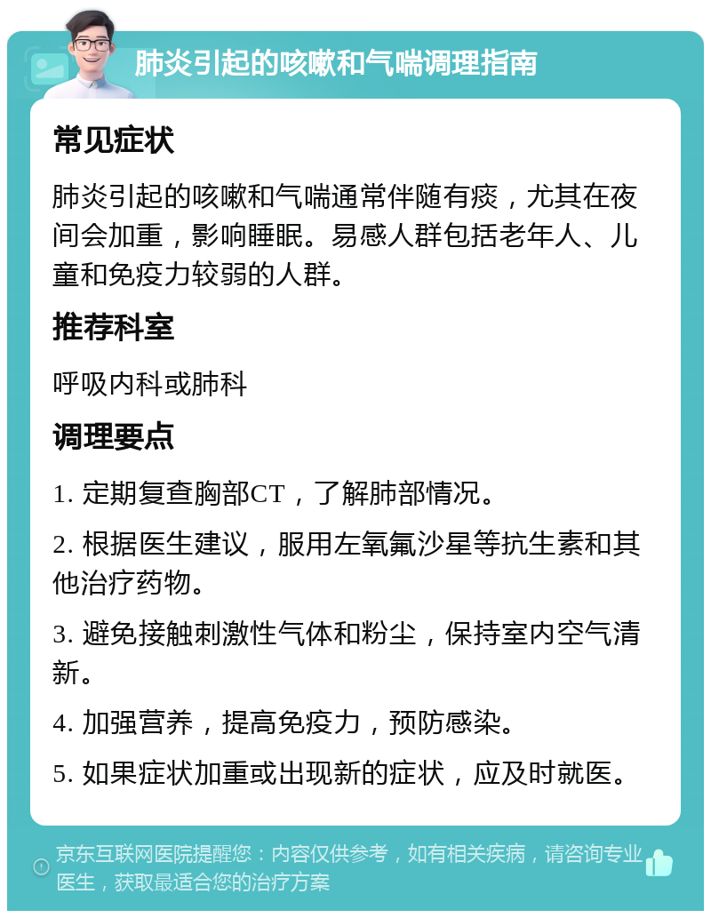 肺炎引起的咳嗽和气喘调理指南 常见症状 肺炎引起的咳嗽和气喘通常伴随有痰，尤其在夜间会加重，影响睡眠。易感人群包括老年人、儿童和免疫力较弱的人群。 推荐科室 呼吸内科或肺科 调理要点 1. 定期复查胸部CT，了解肺部情况。 2. 根据医生建议，服用左氧氟沙星等抗生素和其他治疗药物。 3. 避免接触刺激性气体和粉尘，保持室内空气清新。 4. 加强营养，提高免疫力，预防感染。 5. 如果症状加重或出现新的症状，应及时就医。