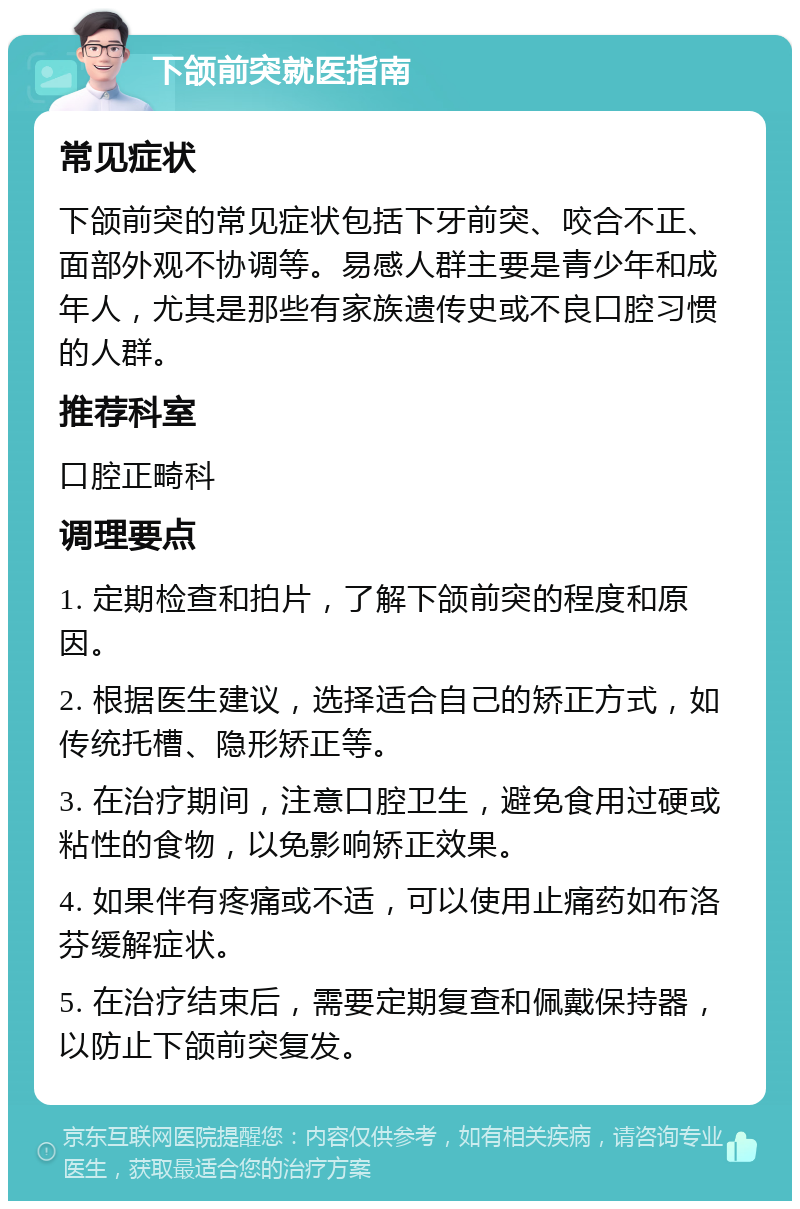 下颌前突就医指南 常见症状 下颌前突的常见症状包括下牙前突、咬合不正、面部外观不协调等。易感人群主要是青少年和成年人，尤其是那些有家族遗传史或不良口腔习惯的人群。 推荐科室 口腔正畸科 调理要点 1. 定期检查和拍片，了解下颌前突的程度和原因。 2. 根据医生建议，选择适合自己的矫正方式，如传统托槽、隐形矫正等。 3. 在治疗期间，注意口腔卫生，避免食用过硬或粘性的食物，以免影响矫正效果。 4. 如果伴有疼痛或不适，可以使用止痛药如布洛芬缓解症状。 5. 在治疗结束后，需要定期复查和佩戴保持器，以防止下颌前突复发。