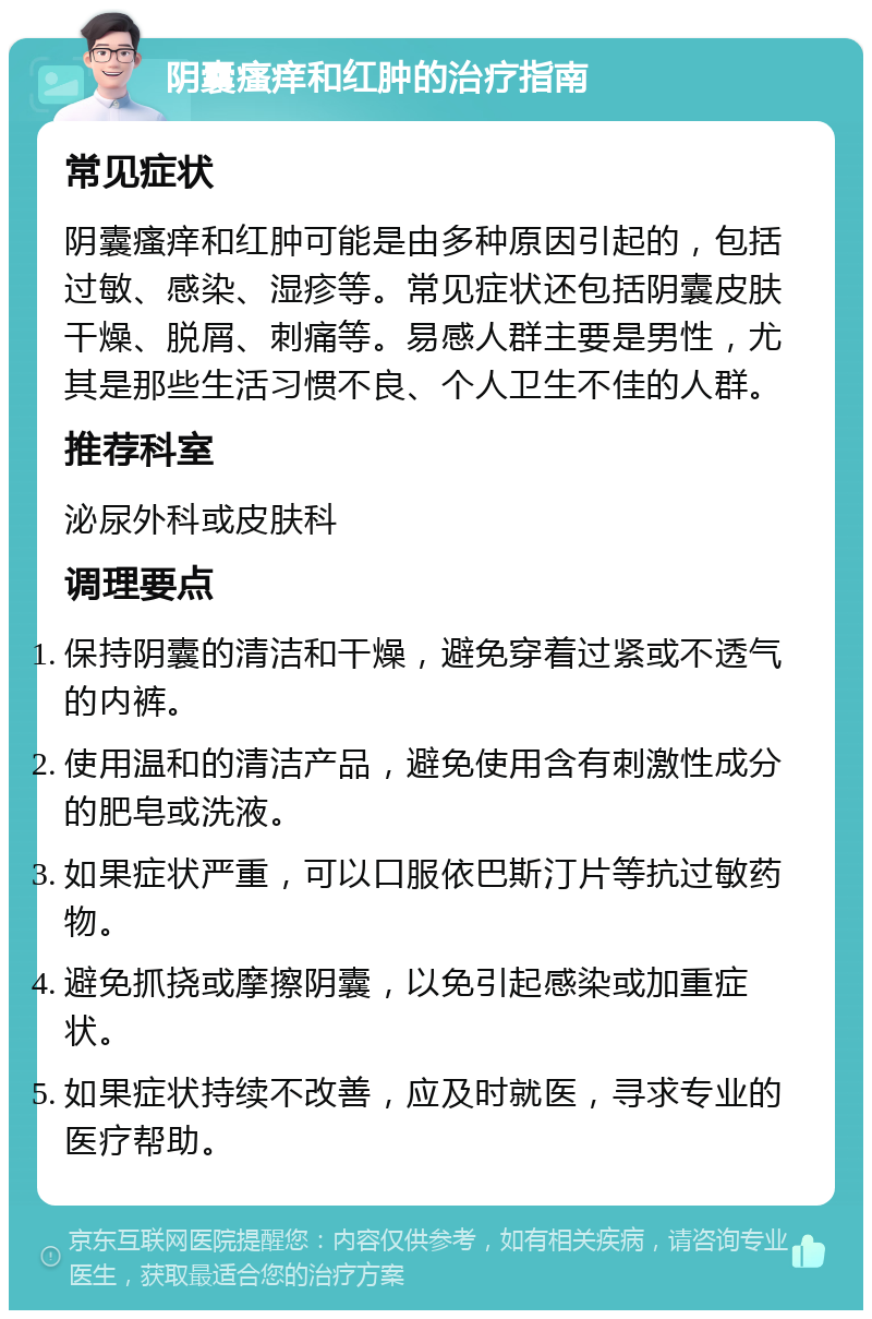 阴囊瘙痒和红肿的治疗指南 常见症状 阴囊瘙痒和红肿可能是由多种原因引起的，包括过敏、感染、湿疹等。常见症状还包括阴囊皮肤干燥、脱屑、刺痛等。易感人群主要是男性，尤其是那些生活习惯不良、个人卫生不佳的人群。 推荐科室 泌尿外科或皮肤科 调理要点 保持阴囊的清洁和干燥，避免穿着过紧或不透气的内裤。 使用温和的清洁产品，避免使用含有刺激性成分的肥皂或洗液。 如果症状严重，可以口服依巴斯汀片等抗过敏药物。 避免抓挠或摩擦阴囊，以免引起感染或加重症状。 如果症状持续不改善，应及时就医，寻求专业的医疗帮助。