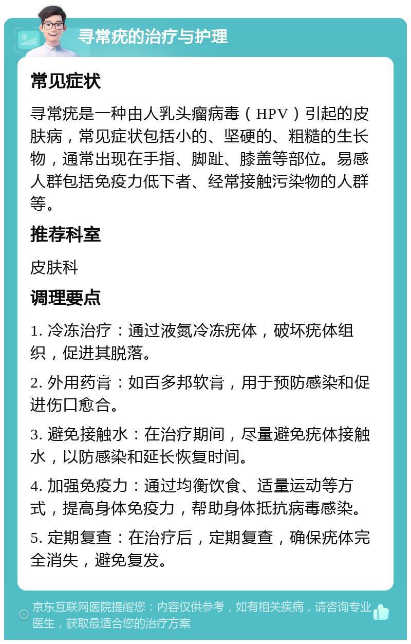 寻常疣的治疗与护理 常见症状 寻常疣是一种由人乳头瘤病毒（HPV）引起的皮肤病，常见症状包括小的、坚硬的、粗糙的生长物，通常出现在手指、脚趾、膝盖等部位。易感人群包括免疫力低下者、经常接触污染物的人群等。 推荐科室 皮肤科 调理要点 1. 冷冻治疗：通过液氮冷冻疣体，破坏疣体组织，促进其脱落。 2. 外用药膏：如百多邦软膏，用于预防感染和促进伤口愈合。 3. 避免接触水：在治疗期间，尽量避免疣体接触水，以防感染和延长恢复时间。 4. 加强免疫力：通过均衡饮食、适量运动等方式，提高身体免疫力，帮助身体抵抗病毒感染。 5. 定期复查：在治疗后，定期复查，确保疣体完全消失，避免复发。