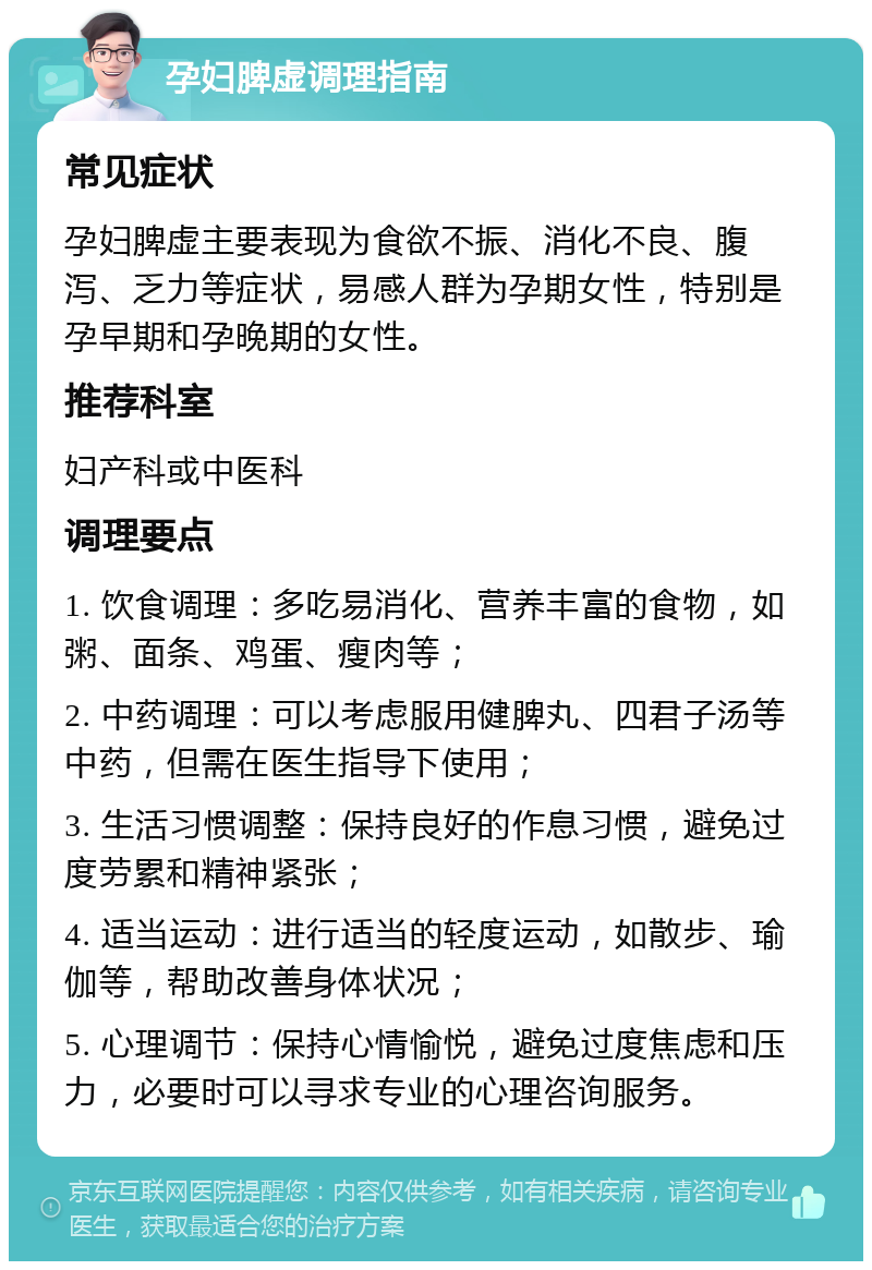 孕妇脾虚调理指南 常见症状 孕妇脾虚主要表现为食欲不振、消化不良、腹泻、乏力等症状，易感人群为孕期女性，特别是孕早期和孕晚期的女性。 推荐科室 妇产科或中医科 调理要点 1. 饮食调理：多吃易消化、营养丰富的食物，如粥、面条、鸡蛋、瘦肉等； 2. 中药调理：可以考虑服用健脾丸、四君子汤等中药，但需在医生指导下使用； 3. 生活习惯调整：保持良好的作息习惯，避免过度劳累和精神紧张； 4. 适当运动：进行适当的轻度运动，如散步、瑜伽等，帮助改善身体状况； 5. 心理调节：保持心情愉悦，避免过度焦虑和压力，必要时可以寻求专业的心理咨询服务。