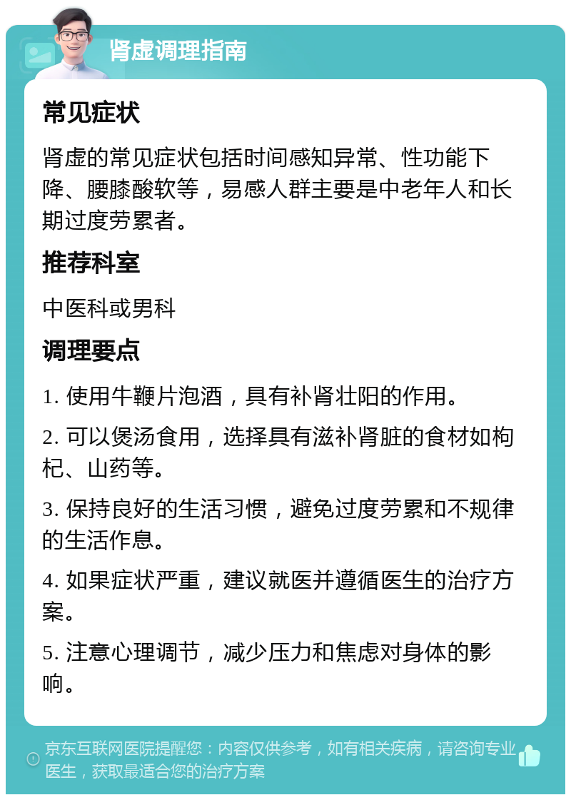 肾虚调理指南 常见症状 肾虚的常见症状包括时间感知异常、性功能下降、腰膝酸软等，易感人群主要是中老年人和长期过度劳累者。 推荐科室 中医科或男科 调理要点 1. 使用牛鞭片泡酒，具有补肾壮阳的作用。 2. 可以煲汤食用，选择具有滋补肾脏的食材如枸杞、山药等。 3. 保持良好的生活习惯，避免过度劳累和不规律的生活作息。 4. 如果症状严重，建议就医并遵循医生的治疗方案。 5. 注意心理调节，减少压力和焦虑对身体的影响。