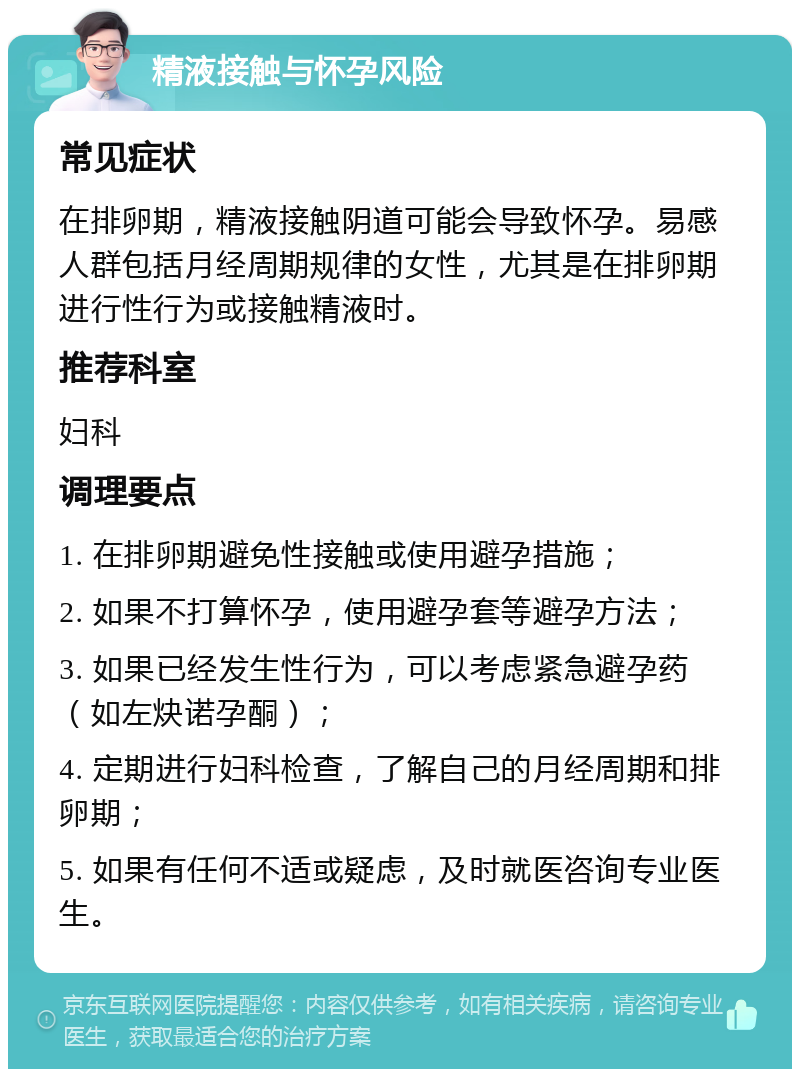 精液接触与怀孕风险 常见症状 在排卵期，精液接触阴道可能会导致怀孕。易感人群包括月经周期规律的女性，尤其是在排卵期进行性行为或接触精液时。 推荐科室 妇科 调理要点 1. 在排卵期避免性接触或使用避孕措施； 2. 如果不打算怀孕，使用避孕套等避孕方法； 3. 如果已经发生性行为，可以考虑紧急避孕药（如左炔诺孕酮）； 4. 定期进行妇科检查，了解自己的月经周期和排卵期； 5. 如果有任何不适或疑虑，及时就医咨询专业医生。