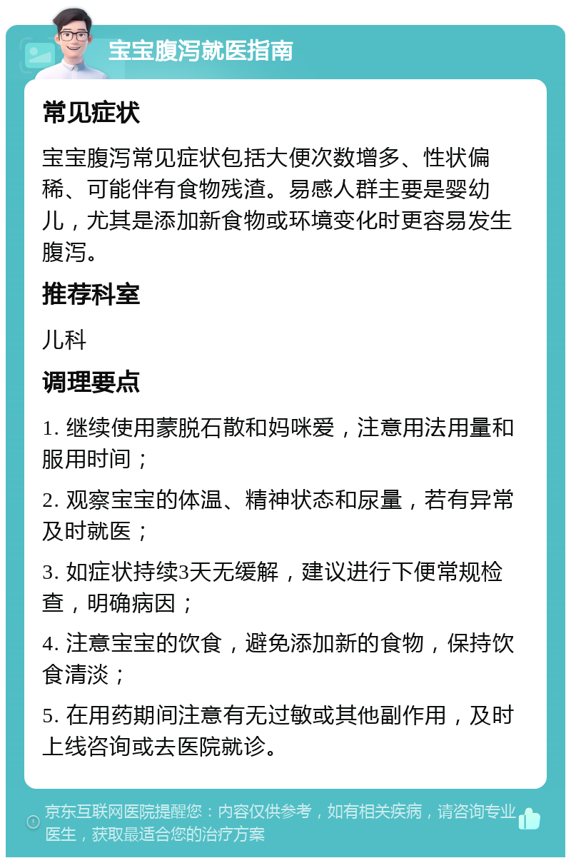 宝宝腹泻就医指南 常见症状 宝宝腹泻常见症状包括大便次数增多、性状偏稀、可能伴有食物残渣。易感人群主要是婴幼儿，尤其是添加新食物或环境变化时更容易发生腹泻。 推荐科室 儿科 调理要点 1. 继续使用蒙脱石散和妈咪爱，注意用法用量和服用时间； 2. 观察宝宝的体温、精神状态和尿量，若有异常及时就医； 3. 如症状持续3天无缓解，建议进行下便常规检查，明确病因； 4. 注意宝宝的饮食，避免添加新的食物，保持饮食清淡； 5. 在用药期间注意有无过敏或其他副作用，及时上线咨询或去医院就诊。