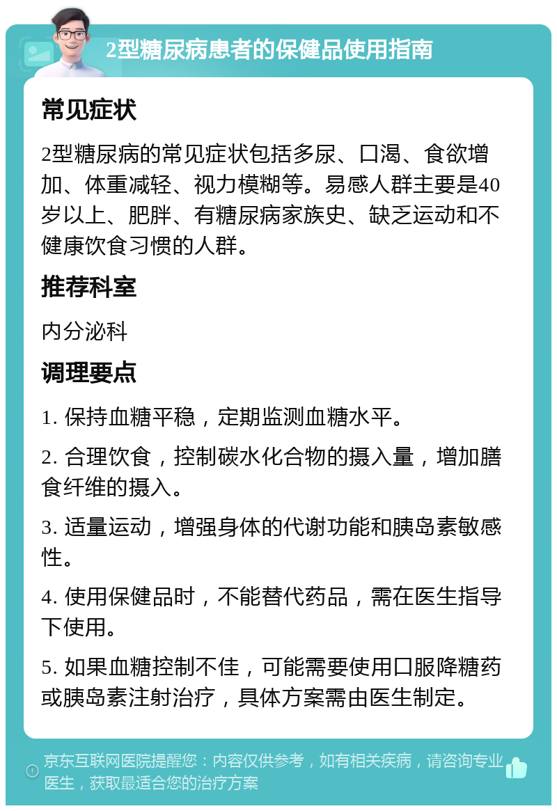 2型糖尿病患者的保健品使用指南 常见症状 2型糖尿病的常见症状包括多尿、口渴、食欲增加、体重减轻、视力模糊等。易感人群主要是40岁以上、肥胖、有糖尿病家族史、缺乏运动和不健康饮食习惯的人群。 推荐科室 内分泌科 调理要点 1. 保持血糖平稳，定期监测血糖水平。 2. 合理饮食，控制碳水化合物的摄入量，增加膳食纤维的摄入。 3. 适量运动，增强身体的代谢功能和胰岛素敏感性。 4. 使用保健品时，不能替代药品，需在医生指导下使用。 5. 如果血糖控制不佳，可能需要使用口服降糖药或胰岛素注射治疗，具体方案需由医生制定。